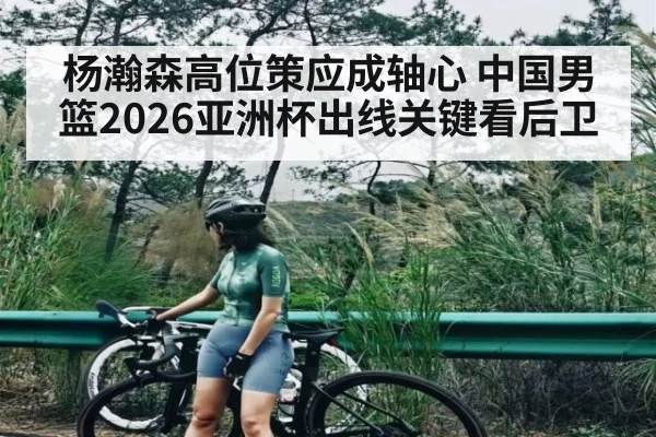 杨瀚森高位策应成轴心 中国男篮2026亚洲杯出线关键看后卫
