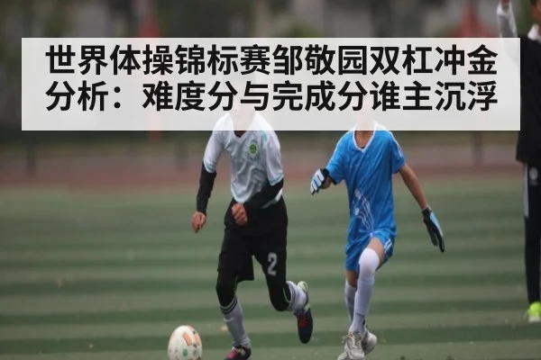 世界体操锦标赛邹敬园双杠冲金分析：难度分与完成分谁主沉浮