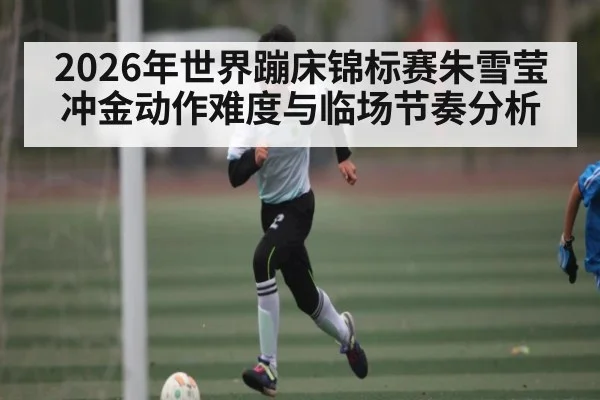 2026年世界蹦床锦标赛朱雪莹冲金动作难度与临场节奏分析