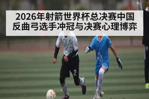 2026年射箭世界杯总决赛中国反曲弓选手冲冠与决赛心理博弈